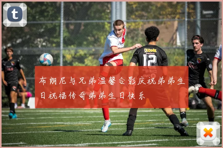 布朗尼与兄弟温馨合影庆祝弟弟生日祝福传奇弟弟生日快乐
